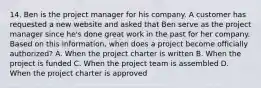 14. Ben is the project manager for his company. A customer has requested a new website and asked that Ben serve as the project manager since he's done great work in the past for her company. Based on this information, when does a project become officially authorized? A. When the project charter is written B. When the project is funded C. When the project team is assembled D. When the project charter is approved