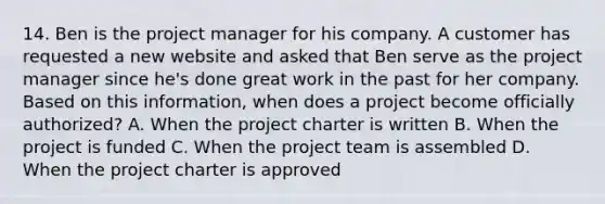 14. Ben is the project manager for his company. A customer has requested a new website and asked that Ben serve as the project manager since he's done great work in the past for her company. Based on this information, when does a project become officially authorized? A. When the project charter is written B. When the project is funded C. When the project team is assembled D. When the project charter is approved