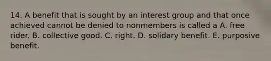 14. A benefit that is sought by an interest group and that once achieved cannot be denied to nonmembers is called a A. free rider. B. collective good. C. right. D. solidary benefit. E. purposive benefit.