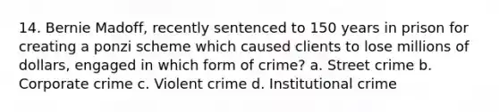 14. Bernie Madoff, recently sentenced to 150 years in prison for creating a ponzi scheme which caused clients to lose millions of dollars, engaged in which form of crime? a. Street crime b. Corporate crime c. Violent crime d. Institutional crime