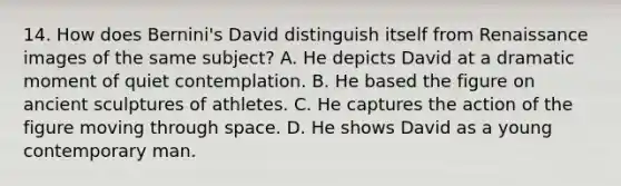 14. How does Bernini's David distinguish itself from Renaissance images of the same subject? A. He depicts David at a dramatic moment of quiet contemplation. B. He based the figure on ancient sculptures of athletes. C. He captures the action of the figure moving through space. D. He shows David as a young contemporary man.