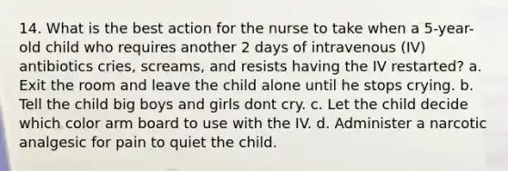 14. What is the best action for the nurse to take when a 5-year-old child who requires another 2 days of intravenous (IV) antibiotics cries, screams, and resists having the IV restarted? a. Exit the room and leave the child alone until he stops crying. b. Tell the child big boys and girls dont cry. c. Let the child decide which color arm board to use with the IV. d. Administer a narcotic analgesic for pain to quiet the child.