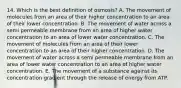 14. Which is the best definition of osmosis? A. The movement of molecules from an area of their higher concentration to an area of their lower concentration. B. The movement of water across a semi permeable membrane from an area of higher water concentration to an area of lower water concentration. C. The movement of molecules from an area of their lower concentration to an area of their higher concentration. D. The movement of water across a semi permeable membrane from an area of lower water concentration to an area of higher water concentration. E. The movement of a substance against its concentration gradient through the release of energy from ATP.