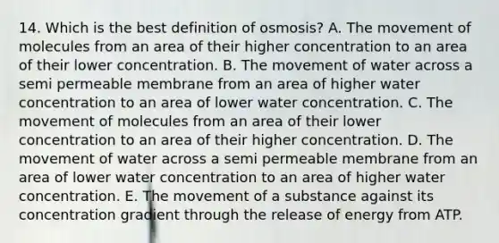 14. Which is the best definition of osmosis? A. The movement of molecules from an area of their higher concentration to an area of their lower concentration. B. The movement of water across a semi permeable membrane from an area of higher water concentration to an area of lower water concentration. C. The movement of molecules from an area of their lower concentration to an area of their higher concentration. D. The movement of water across a semi permeable membrane from an area of lower water concentration to an area of higher water concentration. E. The movement of a substance against its concentration gradient through the release of energy from ATP.