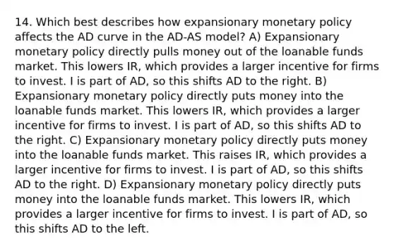 14. Which best describes how expansionary monetary policy affects the AD curve in the AD-AS model? A) Expansionary monetary policy directly pulls money out of the loanable funds market. This lowers IR, which provides a larger incentive for firms to invest. I is part of AD, so this shifts AD to the right. B) Expansionary monetary policy directly puts money into the loanable funds market. This lowers IR, which provides a larger incentive for firms to invest. I is part of AD, so this shifts AD to the right. C) Expansionary monetary policy directly puts money into the loanable funds market. This raises IR, which provides a larger incentive for firms to invest. I is part of AD, so this shifts AD to the right. D) Expansionary monetary policy directly puts money into the loanable funds market. This lowers IR, which provides a larger incentive for firms to invest. I is part of AD, so this shifts AD to the left.