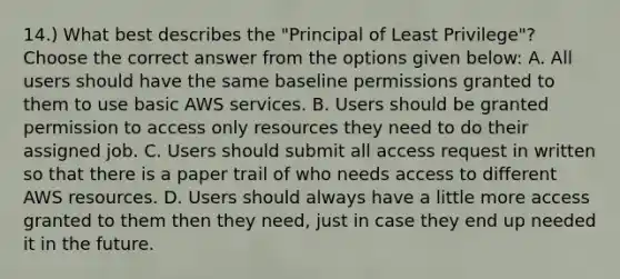 14.) What best describes the "Principal of Least Privilege"? Choose the correct answer from the options given below: A. All users should have the same baseline permissions granted to them to use basic AWS services. B. Users should be granted permission to access only resources they need to do their assigned job. C. Users should submit all access request in written so that there is a paper trail of who needs access to different AWS resources. D. Users should always have a little more access granted to them then they need, just in case they end up needed it in the future.