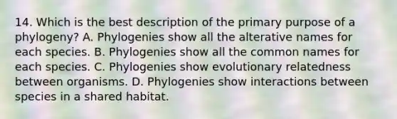 14. Which is the best description of the primary purpose of a phylogeny? A. Phylogenies show all the alterative names for each species. B. Phylogenies show all the common names for each species. C. Phylogenies show evolutionary relatedness between organisms. D. Phylogenies show interactions between species in a shared habitat.