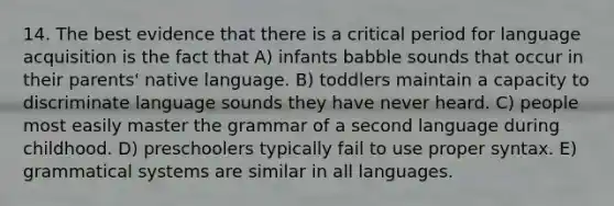 14. The best evidence that there is a critical period for language acquisition is the fact that A) infants babble sounds that occur in their parents' native language. B) toddlers maintain a capacity to discriminate language sounds they have never heard. C) people most easily master the grammar of a second language during childhood. D) preschoolers typically fail to use proper syntax. E) grammatical systems are similar in all languages.