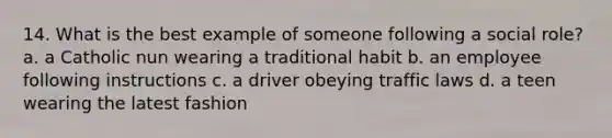 14. What is the best example of someone following a social role? a. a Catholic nun wearing a traditional habit b. an employee following instructions c. a driver obeying traffic laws d. a teen wearing the latest fashion