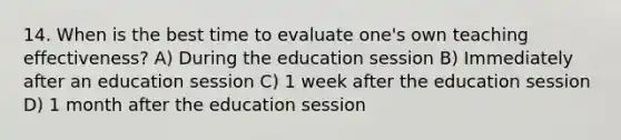 14. When is the best time to evaluate one's own teaching effectiveness? A) During the education session B) Immediately after an education session C) 1 week after the education session D) 1 month after the education session