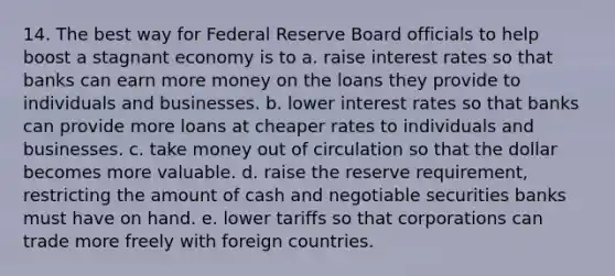 14. The best way for Federal Reserve Board officials to help boost a stagnant economy is to a. raise interest rates so that banks can earn more money on the loans they provide to individuals and businesses. b. lower interest rates so that banks can provide more loans at cheaper rates to individuals and businesses. c. take money out of circulation so that the dollar becomes more valuable. d. raise the reserve requirement, restricting the amount of cash and negotiable securities banks must have on hand. e. lower tariffs so that corporations can trade more freely with foreign countries.