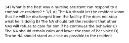 14) What is the best way a nursing assistant can respond to a combative resident? * 1/1 A) The NA should let the resident know that he will be discharged from the facility if he does not stop what he is doing B) The NA should tell the resident that other NAs will refuse to care for him if he continues the behavior C) The NA should remain calm and lower the tone of her voice D) Te=he NA should stand as close as possible to the resident