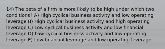 14) The beta of a firm is more likely to be high under which two conditions? A) High cyclical business activity and low operating leverage B) High cyclical business activity and high operating leverage C) Low cyclical business activity and low financial leverage D) Low cyclical business activity and low operating leverage E) Low financial leverage and low operating leverage