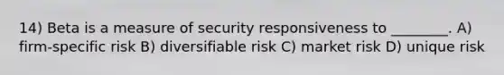 14) Beta is a measure of security responsiveness to ________. A) firm-specific risk B) diversifiable risk C) market risk D) unique risk