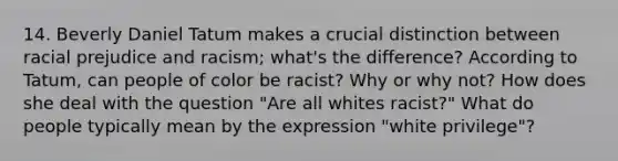 14. Beverly Daniel Tatum makes a crucial distinction between racial prejudice and racism; what's the difference? According to Tatum, can people of color be racist? Why or why not? How does she deal with the question "Are all whites racist?" What do people typically mean by the expression "white privilege"?