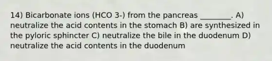 14) Bicarbonate ions (HCO 3-) from the pancreas ________. A) neutralize the acid contents in the stomach B) are synthesized in the pyloric sphincter C) neutralize the bile in the duodenum D) neutralize the acid contents in the duodenum