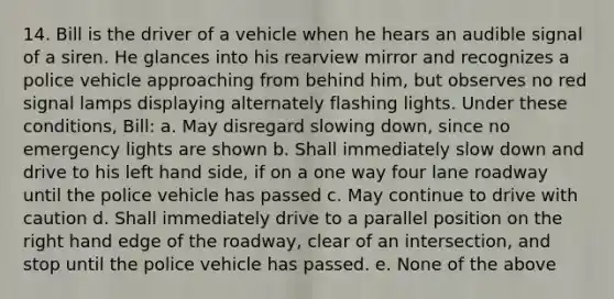 14. Bill is the driver of a vehicle when he hears an audible signal of a siren. He glances into his rearview mirror and recognizes a police vehicle approaching from behind him, but observes no red signal lamps displaying alternately flashing lights. Under these conditions, Bill: a. May disregard slowing down, since no emergency lights are shown b. Shall immediately slow down and drive to his left hand side, if on a one way four lane roadway until the police vehicle has passed c. May continue to drive with caution d. Shall immediately drive to a parallel position on the right hand edge of the roadway, clear of an intersection, and stop until the police vehicle has passed. e. None of the above