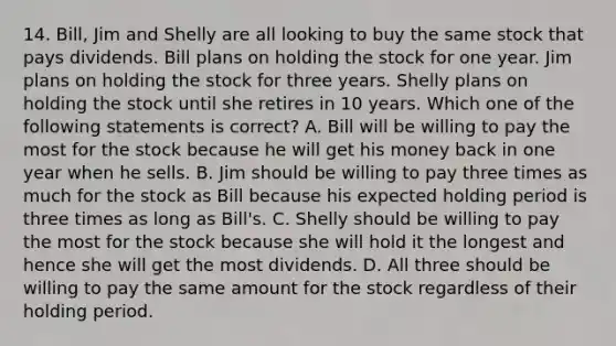 14. Bill, Jim and Shelly are all looking to buy the same stock that pays dividends. Bill plans on holding the stock for one year. Jim plans on holding the stock for three years. Shelly plans on holding the stock until she retires in 10 years. Which one of the following statements is correct? A. Bill will be willing to pay the most for the stock because he will get his money back in one year when he sells. B. Jim should be willing to pay three times as much for the stock as Bill because his expected holding period is three times as long as Bill's. C. Shelly should be willing to pay the most for the stock because she will hold it the longest and hence she will get the most dividends. D. All three should be willing to pay the same amount for the stock regardless of their holding period.