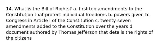 14. What is the Bill of Rights? a. first ten amendments to the Constitution that protect individual freedoms b. powers given to Congress in Article I of the Constitution c. twenty-seven amendments added to the Constitution over the years d. document authored by Thomas Jefferson that details the rights of the citizens