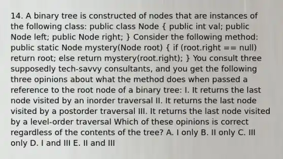 14. A binary tree is constructed of nodes that are instances of the following class: public class Node ( public int val; public Node left; public Node right; ) Consider the following method: public static Node mystery(Node root) ( if (root.right == null) return root; else return mystery(root.right); ) You consult three supposedly tech-savvy consultants, and you get the following three opinions about what the method does when passed a reference to the root node of a binary tree: I. It returns the last node visited by an inorder traversal II. It returns the last node visited by a postorder traversal III. It returns the last node visited by a level-order traversal Which of these opinions is correct regardless of the contents of the tree? A. I only B. II only C. III only D. I and III E. II and III