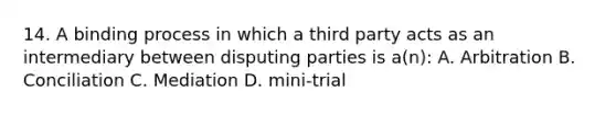 14. A binding process in which a third party acts as an intermediary between disputing parties is a(n): A. Arbitration B. Conciliation C. Mediation D. mini-trial