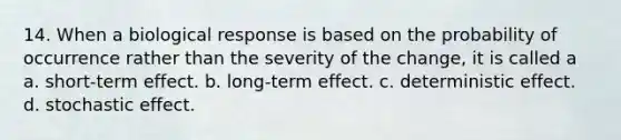 14. When a biological response is based on the probability of occurrence rather than the severity of the change, it is called a a. short-term effect. b. long-term effect. c. deterministic effect. d. stochastic effect.