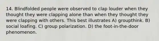 14. Blindfolded people were observed to clap louder when they thought they were clapping alone than when they thought they were clapping with others. This best illustrates A) groupthink. B) social loafing. C) group polarization. D) the foot-in-the-door phenomenon.