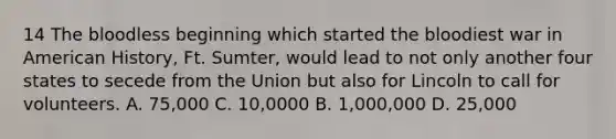 14 The bloodless beginning which started the bloodiest war in American History, Ft. Sumter, would lead to not only another four states to secede from the Union but also for Lincoln to call for volunteers. A. 75,000 C. 10,0000 B. 1,000,000 D. 25,000