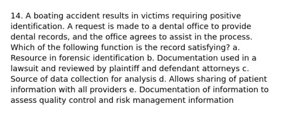 14. A boating accident results in victims requiring positive identification. A request is made to a dental office to provide dental records, and the office agrees to assist in the process. Which of the following function is the record satisfying? a. Resource in forensic identification b. Documentation used in a lawsuit and reviewed by plaintiff and defendant attorneys c. Source of data collection for analysis d. Allows sharing of patient information with all providers e. Documentation of information to assess quality control and risk management information