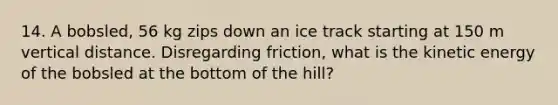 14. A bobsled, 56 kg zips down an ice track starting at 150 m vertical distance. Disregarding friction, what is the kinetic energy of the bobsled at the bottom of the hill?