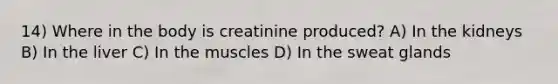 14) Where in the body is creatinine produced? A) In the kidneys B) In the liver C) In the muscles D) In the sweat glands