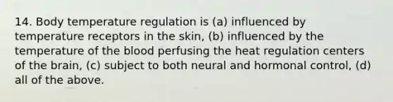 14. Body temperature regulation is (a) influenced by temperature receptors in the skin, (b) influenced by the temperature of the blood perfusing the heat regulation centers of the brain, (c) subject to both neural and hormonal control, (d) all of the above.