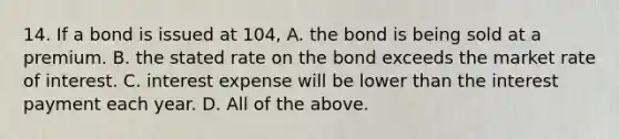 14. If a bond is issued at 104, A. the bond is being sold at a premium. B. the stated rate on the bond exceeds the market rate of interest. C. interest expense will be lower than the interest payment each year. D. All of the above.