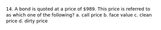 14. A bond is quoted at a price of 989. This price is referred to as which one of the following? a. call price b. face value c. clean price d. dirty price