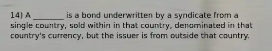 14) A ________ is a bond underwritten by a syndicate from a single country, sold within in that country, denominated in that country's currency, but the issuer is from outside that country.