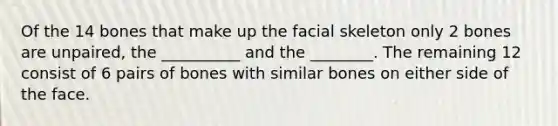 Of the 14 bones that make up the facial skeleton only 2 bones are unpaired, the __________ and the ________. The remaining 12 consist of 6 pairs of bones with similar bones on either side of the face.