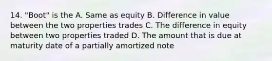 14. "Boot" is the A. Same as equity B. Difference in value between the two properties trades C. The difference in equity between two properties traded D. The amount that is due at maturity date of a partially amortized note