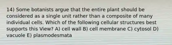 14) Some botanists argue that the entire plant should be considered as a single unit rather than a composite of many individual cells. Which of the following cellular structures best supports this View? A) cell wall B) cell membrane C) cytosol D) vacuole E) plasmodesmata