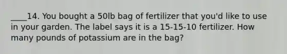 ____14. You bought a 50lb bag of fertilizer that you'd like to use in your garden. The label says it is a 15-15-10 fertilizer. How many pounds of potassium are in the bag?