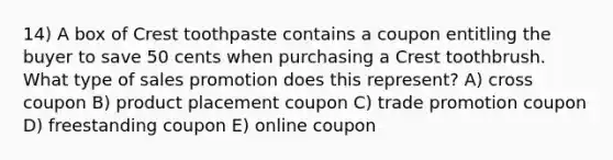 14) A box of Crest toothpaste contains a coupon entitling the buyer to save 50 cents when purchasing a Crest toothbrush. What type of sales promotion does this represent? A) cross coupon B) product placement coupon C) trade promotion coupon D) freestanding coupon E) online coupon