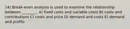 14) Break-even analysis is used to examine the relationship between ________. A) fixed costs and variable costs B) costs and contributions C) costs and price D) demand and costs E) demand and profits