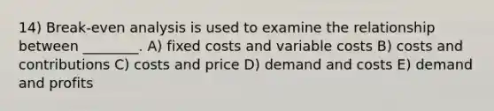 14) Break-even analysis is used to examine the relationship between ________. A) fixed costs and variable costs B) costs and contributions C) costs and price D) demand and costs E) demand and profits