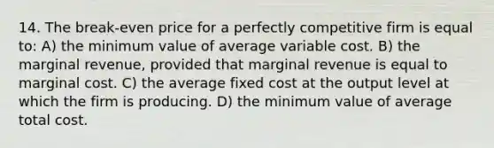 14. The break-even price for a perfectly competitive firm is equal to: A) the minimum value of average variable cost. B) the marginal revenue, provided that marginal revenue is equal to marginal cost. C) the average fixed cost at the output level at which the firm is producing. D) the minimum value of average total cost.