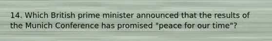 14. Which British prime minister announced that the results of the Munich Conference has promised "peace for our time"?