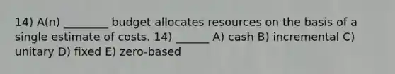 14) A(n) ________ budget allocates resources on the basis of a single estimate of costs. 14) ______ A) cash B) incremental C) unitary D) fixed E) zero-based