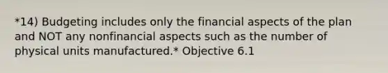 *14) Budgeting includes only the financial aspects of the plan and NOT any nonfinancial aspects such as the number of physical units manufactured.* Objective 6.1