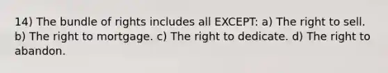 14) The bundle of rights includes all EXCEPT: a) The right to sell. b) The right to mortgage. c) The right to dedicate. d) The right to abandon.