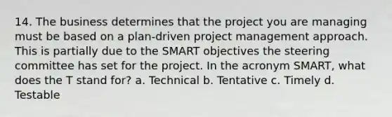 14. The business determines that the project you are managing must be based on a plan-driven project management approach. This is partially due to the SMART objectives the steering committee has set for the project. In the acronym SMART, what does the T stand for? a. Technical b. Tentative c. Timely d. Testable