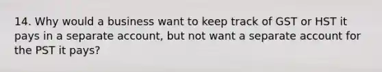 14. Why would a business want to keep track of GST or HST it pays in a separate account, but not want a separate account for the PST it pays?
