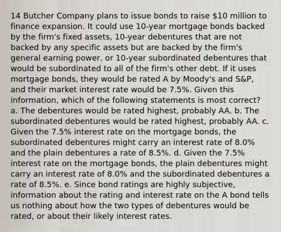 14 Butcher Company plans to issue bonds to raise 10 million to finance expansion. It could use 10-year mortgage bonds backed by the firm's fixed assets, 10-year debentures that are not backed by any specific assets but are backed by the firm's general earning power, or 10-year subordinated debentures that would be subordinated to all of the firm's other debt. If it uses mortgage bonds, they would be rated A by Moody's and S&P, and their market interest rate would be 7.5%. Given this information, which of the following statements is most correct? a. The debentures would be rated highest, probably AA. b. The subordinated debentures would be rated highest, probably AA. c. Given the 7.5% interest rate on the mortgage bonds, the subordinated debentures might carry an interest rate of 8.0% and the plain debentures a rate of 8.5%. d. Given the 7.5% interest rate on the mortgage bonds, the plain debentures might carry an interest rate of 8.0% and the subordinated debentures a rate of 8.5%. e. Since bond ratings are highly subjective, information about the rating and interest rate on the A bond tells us nothing about how the two types of debentures would be rated, or about their likely interest rates.